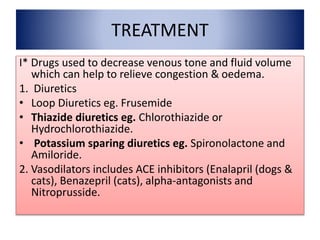 TREATMENT
I* Drugs used to decrease venous tone and fluid volume
which can help to relieve congestion & oedema.
1. Diuretics
• Loop Diuretics eg. Frusemide
• Thiazide diuretics eg. Chlorothiazide or
Hydrochlorothiazide.
• Potassium sparing diuretics eg. Spironolactone and
Amiloride.
2. Vasodilators includes ACE inhibitors (Enalapril (dogs &
cats), Benazepril (cats), alpha-antagonists and
Nitroprusside.
 
