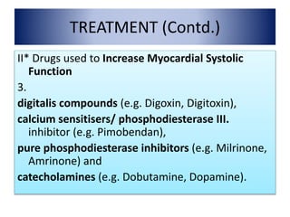 TREATMENT (Contd.)
II* Drugs used to Increase Myocardial Systolic
Function
3.
digitalis compounds (e.g. Digoxin, Digitoxin),
calcium sensitisers/ phosphodiesterase III.
inhibitor (e.g. Pimobendan),
pure phosphodiesterase inhibitors (e.g. Milrinone,
Amrinone) and
catecholamines (e.g. Dobutamine, Dopamine).
 