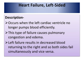 Heart Failure, Left-Sided
Description-
Occurs when the left cardiac ventricle no
longer pumps blood efficiently.
This type of failure causes pulmonary
congestion and edema.
Left failure results in decreased blood
returning to the right and so both sides fail
simultaneously and vice versa.
 
