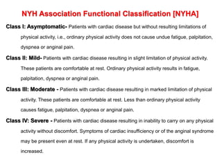 NYH Association Functional Classification [NYHA]
Class I: Asymptomatic- Patients with cardiac disease but without resulting limitations of
physical activity, i.e., ordinary physical activity does not cause undue fatigue, palpitation,
dyspnea or anginal pain.
Class II: Mild- Patients with cardiac disease resulting in slight limitation of physical activity.
These patients are comfortable at rest. Ordinary physical activity results in fatigue,
palpitation, dyspnea or anginal pain.
Class III: Moderate - Patients with cardiac disease resulting in marked limitation of physical
activity. These patients are comfortable at rest. Less than ordinary physical activity
causes fatigue, palpitation, dyspnea or anginal pain.
Class IV: Severe - Patients with cardiac disease resulting in inability to carry on any physical
activity without discomfort. Symptoms of cardiac insufficiency or of the anginal syndrome
may be present even at rest. If any physical activity is undertaken, discomfort is
increased.
 