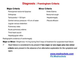 Diagnosis : Framingham Criteria
Major Criteria Minor Criteria
Paroxysmal nocturnal dyspnea Ankle Edema
Orthopnea Nocturnal cough
Tachycardia > 120 bpm Hepatomegaly
Central venous pressure >16 cm of water Pleural effusion
Jugular venous distention
Pulmonary rales
Acute pulmonary edema
Third heart sound
Hepatojugular reflux
Radiographic evidence of cardiomegaly
Major or Minor: Weight loss >4.5 kg during first 5 days of treatment for suspected heart failure
 Heart failure is considered to be present if two major or one major plus two minor
criteria were present in the absence of an alternative explanation for the symptoms and
signs.
www.medrockets.com
Fb:Medrockets
 