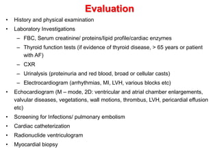 Evaluation
• History and physical examination
• Laboratory Investigations
– FBC, Serum creatinine/ proteins/lipid profile/cardiac enzymes
– Thyroid function tests (if evidence of thyroid disease, > 65 years or patient
with AF)
– CXR
– Urinalysis (proteinuria and red blood, broad or cellular casts)
– Electrocardiogram (arrhythmias, MI, LVH, various blocks etc)
• Echocardiogram (M – mode, 2D: ventricular and atrial chamber enlargements,
valvular diseases, vegetations, wall motions, thrombus, LVH, pericardial effusion
etc)
• Screening for Infections/ pulmonary embolism
• Cardiac catheterization
• Radionuclide ventriculogram
• Myocardial biopsy
 