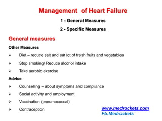 Management of Heart Failure
1 - General Measures
2 - Specific Measures
General measures
Other Measures
 Diet – reduce salt and eat lot of fresh fruits and vegetables
 Stop smoking/ Reduce alcohol intake
 Take aerobic exercise
Advice
 Counselling – about symptoms and compliance
 Social activity and employment
 Vaccination (pneumococcal)
 Contraception www.medrockets.com
Fb:Medrockets
 