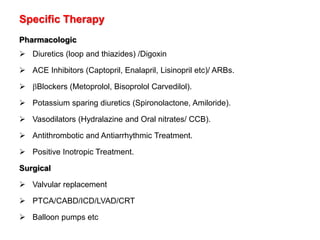 Specific Therapy
Pharmacologic
 Diuretics (loop and thiazides) /Digoxin
 ACE Inhibitors (Captopril, Enalapril, Lisinopril etc)/ ARBs.
 Blockers (Metoprolol, Bisoprolol Carvedilol).
 Potassium sparing diuretics (Spironolactone, Amiloride).
 Vasodilators (Hydralazine and Oral nitrates/ CCB).
 Antithrombotic and Antiarrhythmic Treatment.
 Positive Inotropic Treatment.
Surgical
 Valvular replacement
 PTCA/CABD/ICD/LVAD/CRT
 Balloon pumps etc
 