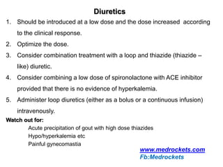 Diuretics
1. Should be introduced at a low dose and the dose increased according
to the clinical response.
2. Optimize the dose.
3. Consider combination treatment with a loop and thiazide (thiazide –
like) diuretic.
4. Consider combining a low dose of spironolactone with ACE inhibitor
provided that there is no evidence of hyperkalemia.
5. Administer loop diuretics (either as a bolus or a continuous infusion)
intravenously.
Watch out for:
Acute precipitation of gout with high dose thiazides
Hypo/hyperkalemia etc
Painful gynecomastia
www.medrockets.com
Fb:Medrockets
 