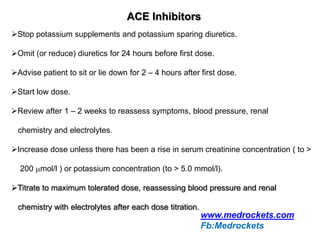 ACE Inhibitors
Stop potassium supplements and potassium sparing diuretics.
Omit (or reduce) diuretics for 24 hours before first dose.
Advise patient to sit or lie down for 2 – 4 hours after first dose.
Start low dose.
Review after 1 – 2 weeks to reassess symptoms, blood pressure, renal
chemistry and electrolytes.
Increase dose unless there has been a rise in serum creatinine concentration ( to >
200 mol/l ) or potassium concentration (to > 5.0 mmol/l).
Titrate to maximum tolerated dose, reassessing blood pressure and renal
chemistry with electrolytes after each dose titration.
www.medrockets.com
Fb:Medrockets
 