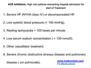 ACE Inhibitors: High risk patients warranting hospital admission for
start of Treatment
1. Severe HF (NYHA class IV) or decompensated HF.
2. Low systolic blood pressure (< 100 mmHg).
3. Resting tachycardia > 100 beats per minute.
4. Low serum sodium concentration ( < 130 mmol/l).
5. Other vasodilator treatment.
6. Severe chronic obstructive airways disease and pulmonary
disease ( cor pulmonale).
www.medrockets.com
Fb:Medrockets
 