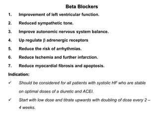 Beta Blockers
1. Improvement of left ventricular function.
2. Reduced sympathetic tone.
3. Improve autonomic nervous system balance.
4. Up regulate  adrenergic receptors
5. Reduce the risk of arrhythmias.
6. Reduce Ischemia and further infarction.
7. Reduce myocardial fibrosis and apoptosis.
Indication:
 Should be considered for all patients with systolic HF who are stable
on optimal doses of a diuretic and ACEI.
 Start with low dose and titrate upwards with doubling of dose every 2 –
4 weeks.
 