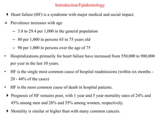 Introduction/Epidemiology
 Heart failure (HF) is a syndrome with major medical and social impact.
 Prevalence increases with age
– 3.8 to 29.4 per 1,000 in the general population
– 80 per 1,000 in persons 65 to 75 years old
– 90 per 1,000 in persons over the age of 75
• Hospitalizations primarily for heart failure have increased from 550,000 to 900,000
per year in the last 10 years.
• HF is the single most common cause of hospital readmissions (within six months -
20 - 44% of the cases)
• HF is the most common cause of death in hospital patients.
 Prognosis of HF remains poor, with 1 year and 5 year mortality rates of 24% and
45% among men and 28% and 55% among women, respectively.
 Mortality is similar or higher than with many common cancers.
 