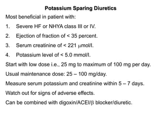Potassium Sparing Diuretics
Most beneficial in patient with:
1. Severe HF or NHYA class III or IV.
2. Ejection of fraction of < 35 percent.
3. Serum creatinine of < 221 mol/l.
4. Potassium level of < 5.0 mmol/l.
Start with low dose i.e., 25 mg to maximum of 100 mg per day.
Usual maintenance dose: 25 – 100 mg/day.
Measure serum potassium and creatinine within 5 – 7 days.
Watch out for signs of adverse effects.
Can be combined with digoxin/ACEI/ blocker/diuretic.
 