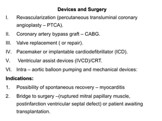 Devices and Surgery
I. Revascularization (percutaneous transluminal coronary
angioplasty – PTCA).
II. Coronary artery bypass graft – CABG.
III. Valve replacement ( or repair).
IV. Pacemaker or implantable cardiodefibrillator (ICD).
V. Ventricular assist devices (IVCD)/CRT.
VI. Intra – aortic balloon pumping and mechanical devices:
Indications:
1. Possibility of spontaneous recovery – myocarditis
2. Bridge to surgery –(ruptured mitral papillary muscle,
postinfarction ventricular septal defect) or patient awaiting
transplantation.
 