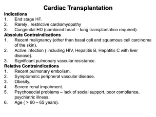 Cardiac Transplantation
Indications
1. End stage HF.
2. Rarely , restrictive cardiomyopathy
3. Congenital HD (combined heart – lung transplantation required).
Absolute Contraindications
1. Recent malignancy (other than basal cell and squamous cell carcinoma
of the skin).
2. Active infection ( including HIV, Hepatitis B, Hepatitis C with liver
disease).
3. Significant pulmonary vascular resistance.
Relative Contraindications
1. Recent pulmonary embolism.
2. Symptomatic peripheral vascular disease.
3. Obesity.
4. Severe renal impairment.
5. Psychosocial problems – lack of social support, poor compliance,
psychiatric illness.
6. Age ( > 60 – 65 years).
 