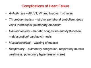 Complications of Heart Failure
• Arrhythmias – AF, VT, VF and bradyarrhythmias
• Thromboembolism – stroke, peripheral embolism, deep
veins thrombosis; pulmonary embolism
• Gastrointestinal – hepatic congestion and dysfunction,
malabsorption/ cardiac cirrhosis
• Musculoskeletal – wasting of muscle
• Respiratory – pulmonary congestion, respiratory muscle
weakness, pulmonary hypertension (rare)
 