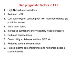 Bad prognostic factors in CHF
1. High NYHA functional class
2. Reduced LVEF
3. Low peak oxygen consumption with maximal exercise (%
predicted value)
4. Third heart sound
5. Increased pulmonary artery capillary wedge pressure
6. Reduced cardiac index
7. Comorbidity – diabetes mellitus, CRF, etc
8. Reduced sodium concentration
9. Raised plasma catecholamines and natriuretic peptide
concentrations
 