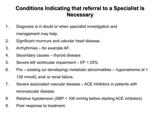 Conditions Indicating that referral to a Specialist Is
Necessary
1. Diagnosis is in doubt or when specialist investigation and
management may help.
2. Significant murmurs and valvular heart disease.
3. Arrhythmias – for example AF.
4. Secondary causes – thyroid disease
5. Severe left ventricular impairment – EF < 25%
6. Pre – existing (or developing) metabolic abnormalities – hyponatremia of <
130 mmol/L and/ or renal failure.
7. Severe associated vascular disease – ACE inhibitors in patients with
renovascular disease.
8. Relative hypotension (SBP < 100 mmHg before starting ACE inhibitors)
9. Poor response to treatment.
 
