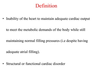 Definition
• Inability of the heart to maintain adequate cardiac output
to meet the metabolic demands of the body while still
maintaining normal filling pressures (i.e despite having
adequate atrial filling).
• Structural or functional cardiac disorder
 