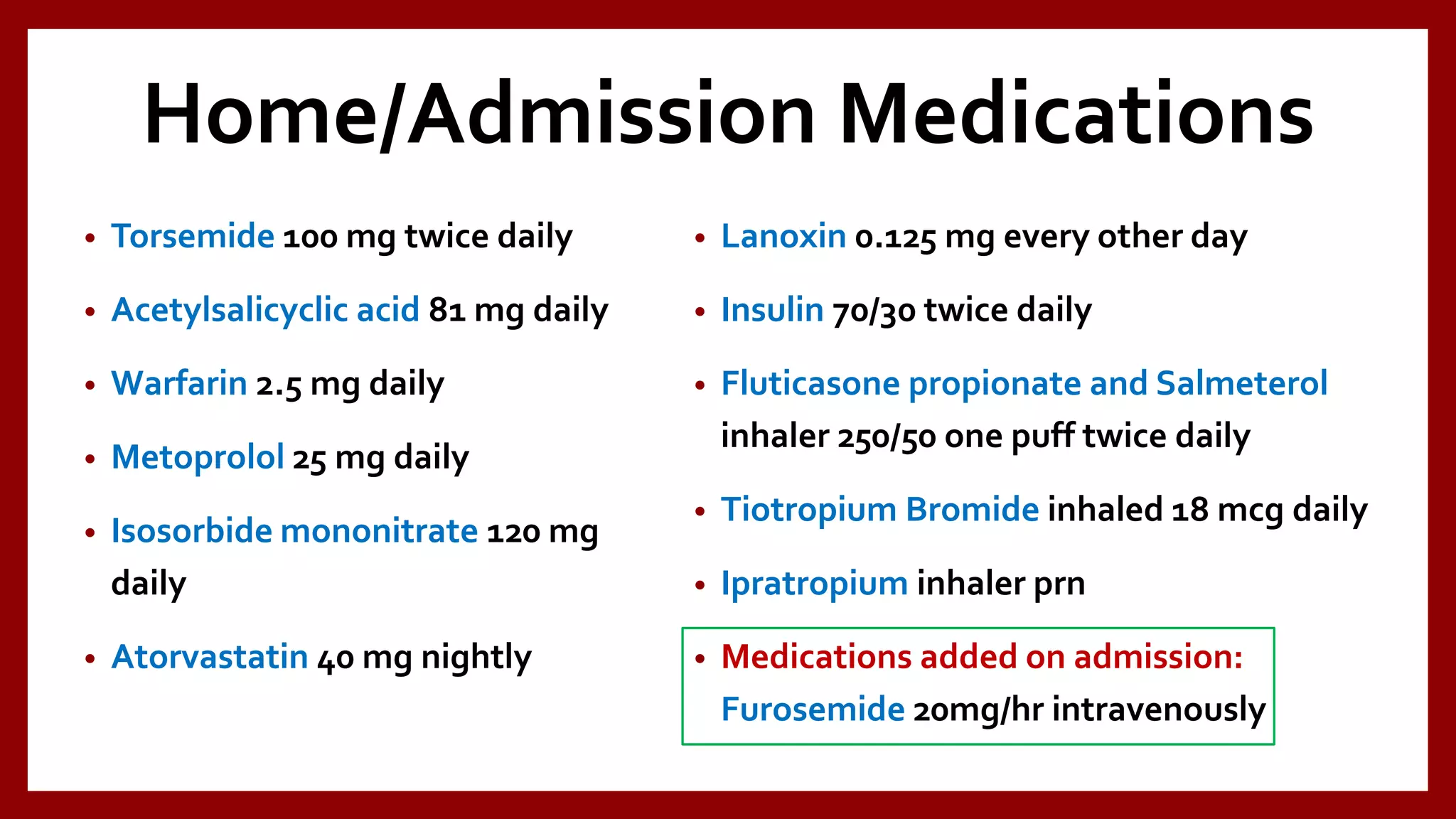 Home/Admission Medications
• Torsemide 100 mg twice daily
• Acetylsalicyclic acid 81 mg daily
• Warfarin 2.5 mg daily
• Metoprolol 25 mg daily
• Isosorbide mononitrate 120 mg
daily
• Atorvastatin 40 mg nightly
• Lanoxin 0.125 mg every other day
• Insulin 70/30 twice daily
• Fluticasone propionate and Salmeterol
inhaler 250/50 one puff twice daily
• Tiotropium Bromide inhaled 18 mcg daily
• Ipratropium inhaler prn
• Medications added on admission:
Furosemide 20mg/hr intravenously
 