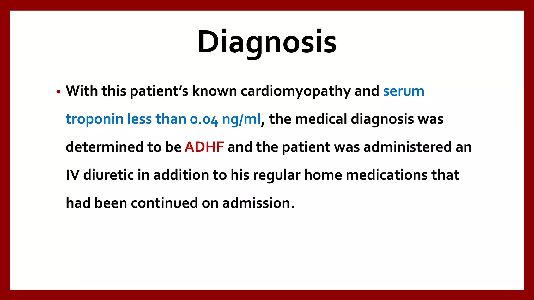 Diagnosis
• With this patient’s known cardiomyopathy and serum
troponin less than 0.04 ng/ml, the medical diagnosis was
determined to be ADHF and the patient was administered an
IV diuretic in addition to his regular home medications that
had been continued on admission.
 