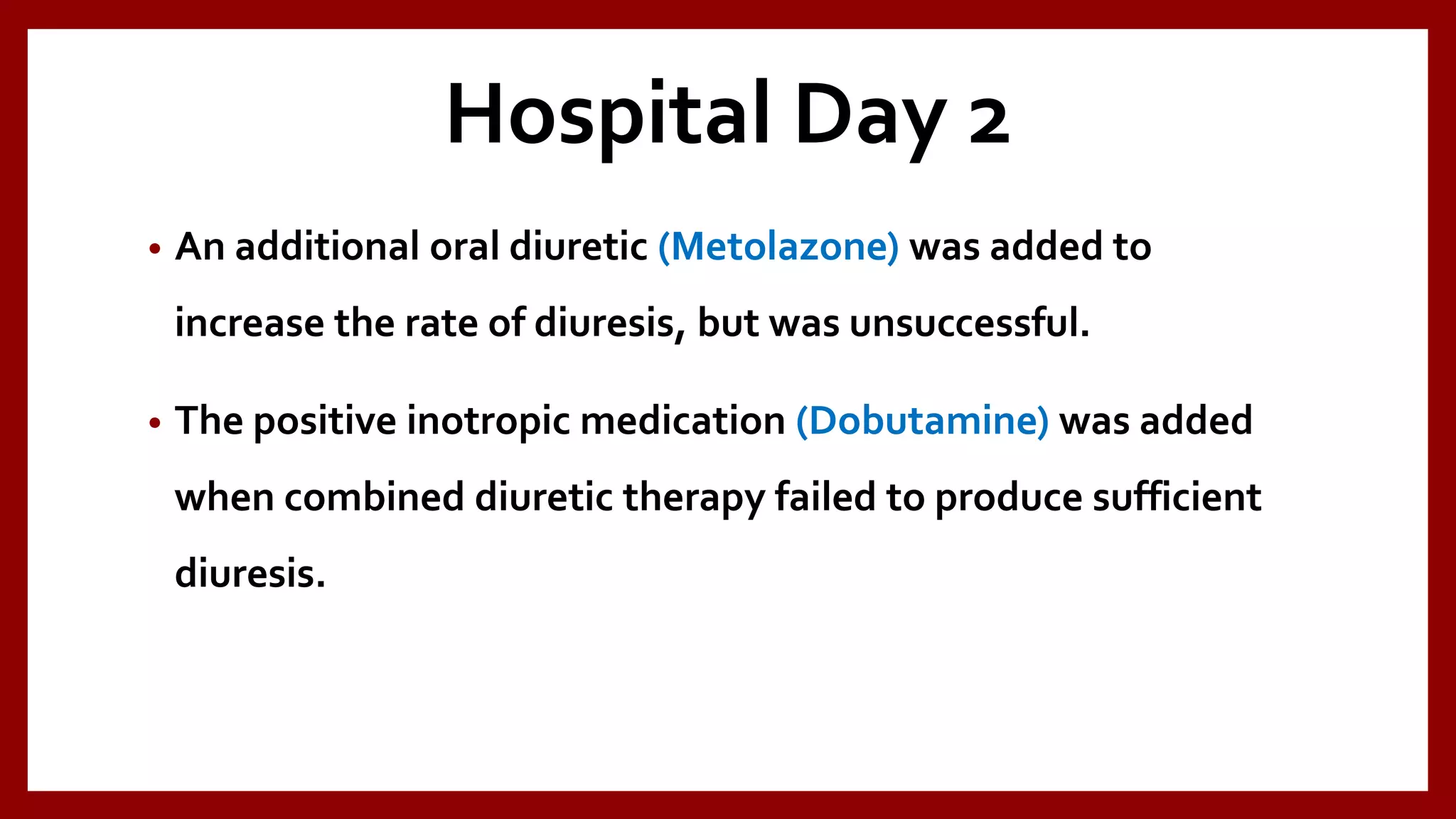 Hospital Day 2
• An additional oral diuretic (Metolazone) was added to
increase the rate of diuresis, but was unsuccessful.
• The positive inotropic medication (Dobutamine) was added
when combined diuretic therapy failed to produce sufficient
diuresis.
 