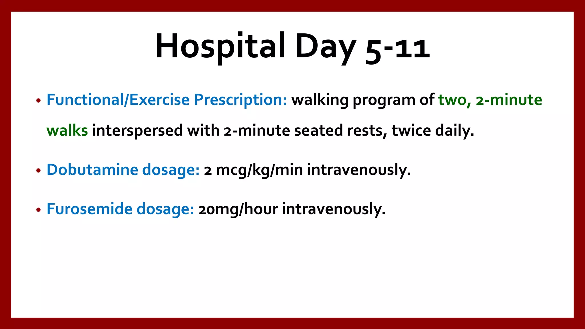 Hospital Day 5-11
• Functional/Exercise Prescription: walking program of two, 2-minute
walks interspersed with 2-minute seated rests, twice daily.
• Dobutamine dosage: 2 mcg/kg/min intravenously.
• Furosemide dosage: 20mg/hour intravenously.
 