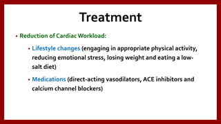 Treatment
• Reduction of Cardiac Workload:
• Lifestyle changes (engaging in appropriate physical activity,
reducing emotional stress, losing weight and eating a low-
salt diet)
• Medications (direct-acting vasodilators, ACE inhibitors and
calcium channel blockers)
 