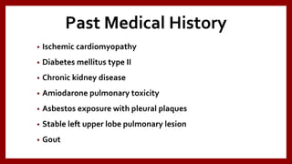 Past Medical History
• Ischemic cardiomyopathy
• Diabetes mellitus type II
• Chronic kidney disease
• Amiodarone pulmonary toxicity
• Asbestos exposure with pleural plaques
• Stable left upper lobe pulmonary lesion
• Gout
 