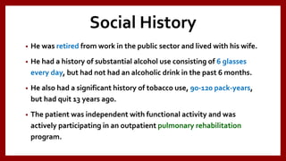 Social History
• He was retired from work in the public sector and lived with his wife.
• He had a history of substantial alcohol use consisting of 6 glasses
every day, but had not had an alcoholic drink in the past 6 months.
• He also had a significant history of tobacco use, 90-120 pack-years,
but had quit 13 years ago.
• The patient was independent with functional activity and was
actively participating in an outpatient pulmonary rehabilitation
program.
 