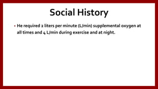 Social History
• He required 2 liters per minute (L/min) supplemental oxygen at
all times and 4 L/min during exercise and at night.
 