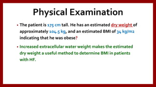 Physical Examination
• The patient is 175 cm tall. He has an estimated dry weight of
approximately 104.5 kg, and an estimated BMI of 34 kg/m2
indicating that he was obese?
• Increased extracellular water weight makes the estimated
dry weight a useful method to determine BMI in patients
with HF.
 