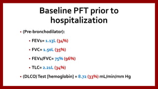 Baseline PFT prior to
hospitalization
• (Pre-bronchodilator):
• FEV1= 1.13L (34%)
• FVC= 1.50L (35%)
• FEV1/FVC= 75% (96%)
• TLC= 2.21L (34%)
• (DLCO)Test [hemoglobin] = 8.72 (33%) mL/min/mm Hg
 