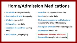 Home/Admission Medications
• Torsemide 100 mg twice daily
• Acetylsalicyclic acid 81 mg daily
• Warfarin 2.5 mg daily
• Metoprolol 25 mg daily
• Isosorbide mononitrate 120 mg
daily
• Atorvastatin 40 mg nightly
• Lanoxin 0.125 mg every other day
• Insulin 70/30 twice daily
• Fluticasone propionate and Salmeterol
inhaler 250/50 one puff twice daily
• Tiotropium Bromide inhaled 18 mcg daily
• Ipratropium inhaler prn
• Medications added on admission:
Furosemide 20mg/hr intravenously
 