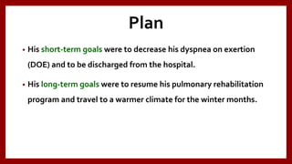 Plan
• His short-term goals were to decrease his dyspnea on exertion
(DOE) and to be discharged from the hospital.
• His long-term goals were to resume his pulmonary rehabilitation
program and travel to a warmer climate for the winter months.
 