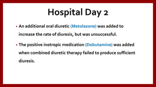 Hospital Day 2
• An additional oral diuretic (Metolazone) was added to
increase the rate of diuresis, but was unsuccessful.
• The positive inotropic medication (Dobutamine) was added
when combined diuretic therapy failed to produce sufficient
diuresis.
 