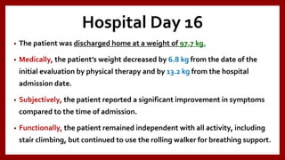 Hospital Day 16
• The patient was discharged home at a weight of 97.7 kg.
• Medically, the patient’s weight decreased by 6.8 kg from the date of the
initial evaluation by physical therapy and by 13.2 kg from the hospital
admission date.
• Subjectively, the patient reported a significant improvement in symptoms
compared to the time of admission.
• Functionally, the patient remained independent with all activity, including
stair climbing, but continued to use the rolling walker for breathing support.
 