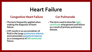 Heart Failure
Congestive Heart Failure
• The term frequently applied when
making the diagnosis of heart
failure.
• CHF results in an accumulation of
fluid in the lungs (pulmonary edema)
and extremities (peripheral edema)
as a consequence of left ventricular
failure.
Cor Pulmonale
• The term used to describe right
ventricular enlargement and failure
as a result of primary pulmonary
disease.
 