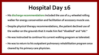 Hospital Day 16
• His discharge recommendations included the use of a 4-wheeled rolling
walker for energy conservation and facilitation of accessory muscle use.
• Despite physical therapy recommendations, the patient declined use of
the walker on the grounds that it made him feel “disabled” and “old.”
• He was instructed to continue his current walking program as tolerated.
• He was to return to his outpatient pulmonary rehabilitation program once
cleared by his primary care physician.
 