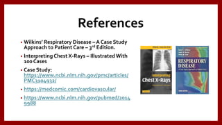 References
• Wilkins’ Respiratory Disease – A Case Study
Approach to Patient Care – 3rd Edition.
• Interpreting Chest X-Rays – IllustratedWith
100 Cases
• Case Study:
https://www.ncbi.nlm.nih.gov/pmc/articles/
PMC3104932/
• https://medcomic.com/cardiovascular/
• https://www.ncbi.nlm.nih.gov/pubmed/2014
9988
 