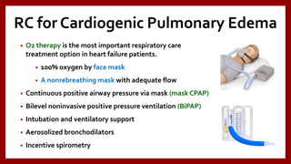 RC for Cardiogenic Pulmonary Edema
• O2 therapy is the most important respiratory care
treatment option in heart failure patients.
• 100% oxygen by face mask
• A nonrebreathing mask with adequate flow
• Continuous positive airway pressure via mask (mask CPAP)
• Bilevel noninvasive positive pressure ventilation (BiPAP)
• Intubation and ventilatory support
• Aerosolized bronchodilators
• Incentive spirometry
 