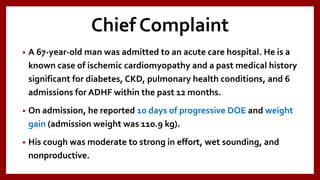 Chief Complaint
• A 67-year-old man was admitted to an acute care hospital. He is a
known case of ischemic cardiomyopathy and a past medical history
significant for diabetes, CKD, pulmonary health conditions, and 6
admissions for ADHF within the past 12 months.
• On admission, he reported 10 days of progressive DOE and weight
gain (admission weight was 110.9 kg).
• His cough was moderate to strong in effort, wet sounding, and
nonproductive.
 