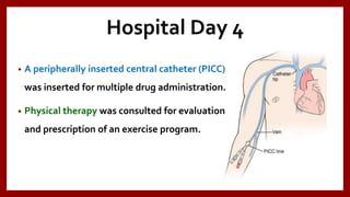 Hospital Day 4
• A peripherally inserted central catheter (PICC)
was inserted for multiple drug administration.
• Physical therapy was consulted for evaluation
and prescription of an exercise program.
 