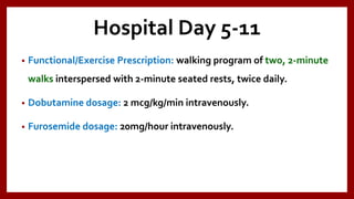 Hospital Day 5-11
• Functional/Exercise Prescription: walking program of two, 2-minute
walks interspersed with 2-minute seated rests, twice daily.
• Dobutamine dosage: 2 mcg/kg/min intravenously.
• Furosemide dosage: 20mg/hour intravenously.
 