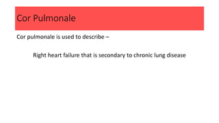 Cor Pulmonale
Cor pulmonale is used to describe –
Right heart failure that is secondary to chronic lung disease
 