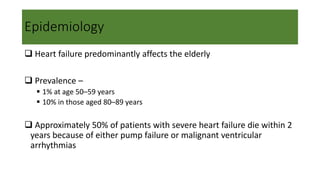 Epidemiology
 Heart failure predominantly affects the elderly
 Prevalence –
 1% at age 50–59 years
 10% in those aged 80–89 years
 Approximately 50% of patients with severe heart failure die within 2
years because of either pump failure or malignant ventricular
arrhythmias
 