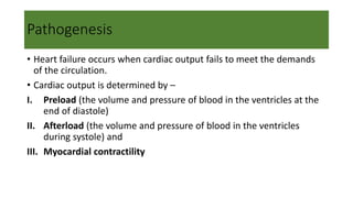 Pathogenesis
• Heart failure occurs when cardiac output fails to meet the demands
of the circulation.
• Cardiac output is determined by –
I. Preload (the volume and pressure of blood in the ventricles at the
end of diastole)
II. Afterload (the volume and pressure of blood in the ventricles
during systole) and
III. Myocardial contractility
 