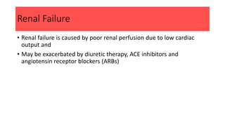 Renal Failure
• Renal failure is caused by poor renal perfusion due to low cardiac
output and
• May be exacerbated by diuretic therapy, ACE inhibitors and
angiotensin receptor blockers (ARBs)
 