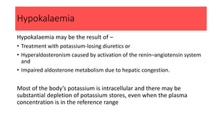 Hypokalaemia
Hypokalaemia may be the result of –
• Treatment with potassium-losing diuretics or
• Hyperaldosteronism caused by activation of the renin–angiotensin system
and
• Impaired aldosterone metabolism due to hepatic congestion.
Most of the body’s potassium is intracellular and there may be
substantial depletion of potassium stores, even when the plasma
concentration is in the reference range
 