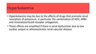 Hyperkalaemia
• Hyperkalaemia may be due to the effects of drugs that promote renal
resorption of potassium, in particular the combination of ACEi, ARBs
and mineralocorticoid receptor antagonists.
• These effects are amplified if there is renal dysfunction due to low
cardiac output or atherosclerotic renal vascular disease
 