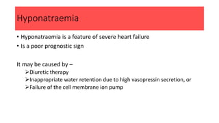 Hyponatraemia
• Hyponatraemia is a feature of severe heart failure
• Is a poor prognostic sign
It may be caused by –
Diuretic therapy
Inappropriate water retention due to high vasopressin secretion, or
Failure of the cell membrane ion pump
 