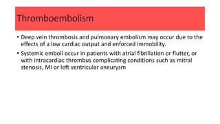 Thromboembolism
• Deep vein thrombosis and pulmonary embolism may occur due to the
effects of a low cardiac output and enforced immobility.
• Systemic emboli occur in patients with atrial fibrillation or flutter, or
with intracardiac thrombus complicating conditions such as mitral
stenosis, MI or left ventricular aneurysm
 