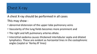 Chest X-ray
A chest X-ray should be performed in all cases
This may show -
• abnormal distension of the upper lobe pulmonary veins
• Vascularity of the lung fields becomes more prominent and
• The right and left pulmonary arteries dilate.
• Interstitial oedema causes thickened interlobular septa and dilated
lymphatics. These are evident as horizontal lines in the costophrenic
angles (septal or ‘Kerley B’ lines)
 